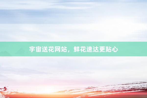 宇宙送花网站,鲜花速达更贴心